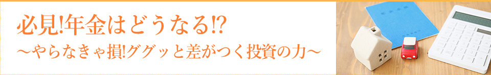 必見!年金はどうなる!?~やらなきゃ損!ググッと差がつく投資の力~